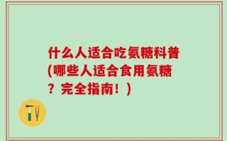 什么人适合吃氨糖科普(哪些人适合食用氨糖？完全指南！)