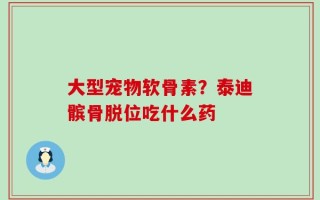 大型宠物软骨素？泰迪髌骨脱位吃什么药