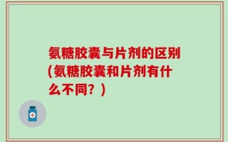 氨糖胶囊与片剂的区别(氨糖胶囊和片剂有什么不同？)