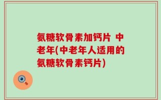 氨糖软骨素加钙片 中老年(中老年人适用的氨糖软骨素钙片)