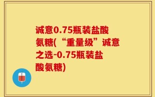 诚意0.75瓶装盐酸氨糖(“重量级”诚意之选-0.75瓶装盐酸氨糖)