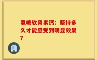 氨糖软骨素钙：坚持多久才能感受到明显效果？