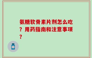 氨糖软骨素片剂怎么吃？用药指南和注意事项？