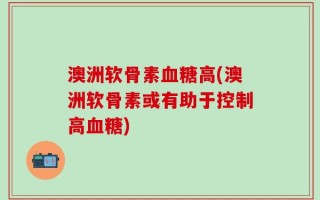 澳洲软骨素血糖高(澳洲软骨素或有助于控制高血糖)