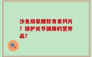 沙鱼级氨糖软骨素钙片？保护关节健康的营养品？
