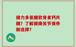 健力多氨糖软骨素钙片图？了解健康关节保养新选择？