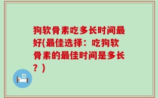 狗软骨素吃多长时间最好(最佳选择：吃狗软骨素的最佳时间是多长？)
