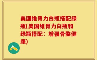 美国维骨力白瓶搭配绿瓶(美国维骨力白瓶和绿瓶搭配：增强骨骼健康)
