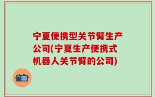 宁夏便携型关节臂生产公司(宁夏生产便携式机器人关节臂的公司)