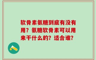 软骨素氨糖到底有没有用？氨糖软骨素可以用来干什么的？适合谁？