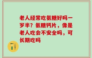 老人经常吃氨糖好吗一岁半？氨糖钙片，像是老人吃会不安全吗，可长期吃吗