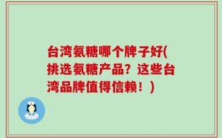 台湾氨糖哪个牌子好(挑选氨糖产品？这些台湾品牌值得信赖！)