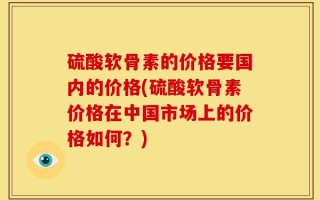 硫酸软骨素的价格要国内的价格(硫酸软骨素价格在中国市场上的价格如何？)