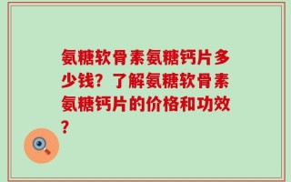 氨糖软骨素氨糖钙片多少钱？了解氨糖软骨素氨糖钙片的价格和功效？