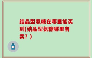 结晶型氨糖在哪里能买到(结晶型氨糖哪里有卖？)