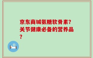 京东商城氨糖软骨素？关节健康必备的营养品？
