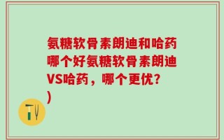 氨糖软骨素朗迪和哈药哪个好氨糖软骨素朗迪VS哈药，哪个更优？)