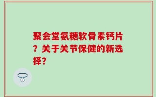 聚会堂氨糖软骨素钙片？关于关节保健的新选择？