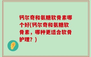 钙尔奇和氨糖软骨素哪个好(钙尔奇和氨糖软骨素，哪种更适合软骨护理？)