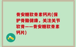 骨安糖软骨素钙片(保护骨骼健康，关注关节软骨——骨安糖软骨素钙片)