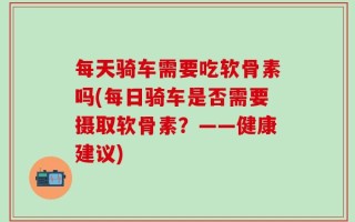 每天骑车需要吃软骨素吗(每日骑车是否需要摄取软骨素？——健康建议)
