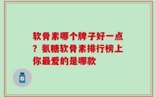 软骨素哪个牌子好一点？氨糖软骨素排行榜上你最爱的是哪款
