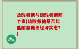 盐酸氨糖与硫酸氨糖那个贵(硫酸氨糖是否比盐酸氨糖更经济实惠？)