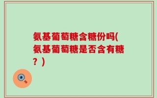 氨基葡萄糖含糖份吗(氨基葡萄糖是否含有糖？)
