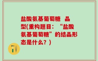盐酸氨基葡萄糖  晶型(重构题目：“盐酸氨基葡萄糖”的结晶形态是什么？)