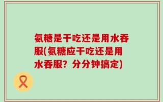 氨糖是干吃还是用水吞服(氨糖应干吃还是用水吞服？分分钟搞定)