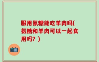 服用氨糖能吃羊肉吗(氨糖和羊肉可以一起食用吗？)