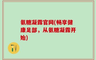 氨糖凝露官网(畅享健康足部，从氨糖凝露开始)