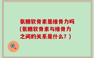氨糖软骨素是维骨力吗(氨糖软骨素与维骨力之间的关系是什么？)