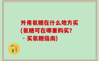 外用氨糖在什么地方买(氨糖可在哪里购买？ - 买氨糖指南)