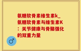 氨糖软骨素维生素k_氨糖软骨素与维生素K：关节健康与骨骼强化的双重力量
