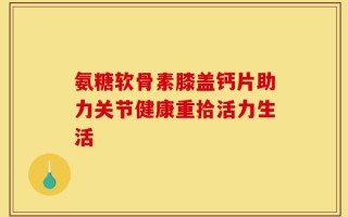 氨糖软骨素膝盖钙片助力关节健康重拾活力生活