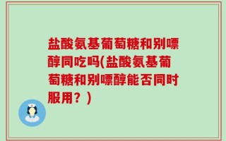 盐酸氨基葡萄糖和别嘌醇同吃吗(盐酸氨基葡萄糖和别嘌醇能否同时服用？)