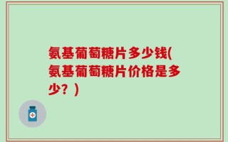氨基葡萄糖片多少钱(氨基葡萄糖片价格是多少？)