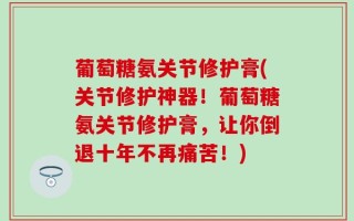 葡萄糖氨关节修护膏(关节修护神器！葡萄糖氨关节修护膏，让你倒退十年不再痛苦！)