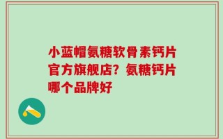 小蓝帽氨糖软骨素钙片官方旗舰店？氨糖钙片哪个品牌好