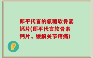 郎平代言的氨糖软骨素钙片(郎平代言软骨素钙片，缓解关节疼痛)