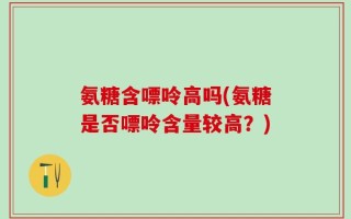 氨糖含嘌呤高吗(氨糖是否嘌呤含量较高？)