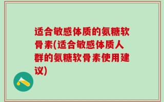 适合敏感体质的氨糖软骨素(适合敏感体质人群的氨糖软骨素使用建议)