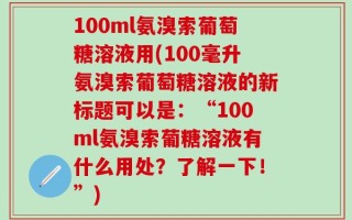 100ml氨溴索葡萄糖溶液用(100毫升氨溴索葡萄糖溶液的新标题可以是：“100ml氨溴索葡糖溶液有什么用处？了解一下！”)