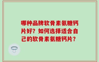 哪种品牌软骨素氨糖钙片好？如何选择适合自己的软骨素氨糖钙片？