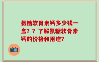 氨糖软骨素钙多少钱一盒？？了解氨糖软骨素钙的价格和用途？