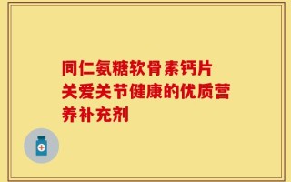 同仁氨糖软骨素钙片 关爱关节健康的优质营养补充剂