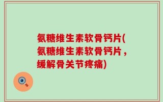 氨糖维生素软骨钙片(氨糖维生素软骨钙片，缓解骨关节疼痛)