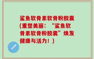 鲨鱼软骨素软骨粉胶囊(重塑美丽：“鲨鱼软骨素软骨粉胶囊”焕发健康与活力！)