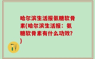 哈尔滨生活报氨糖软骨素(哈尔滨生活报：氨糖软骨素有什么功效？)